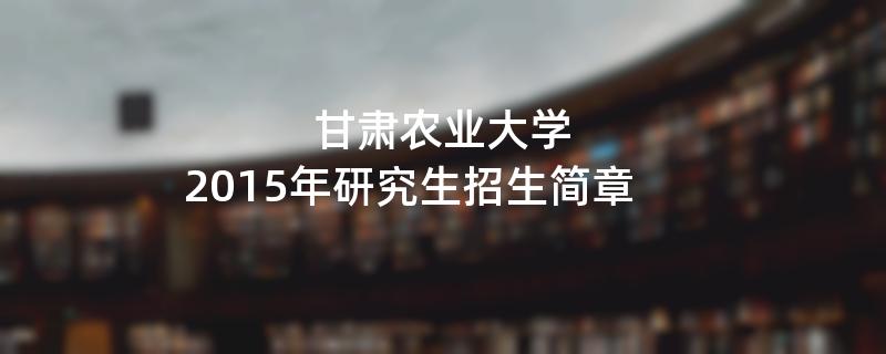 2015年考研招生简章：甘肃农业大学2015年研究生招生简章