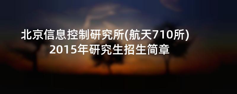 2015年北京信息控制研究所(航天710所)招收攻读硕士学位研究生简章