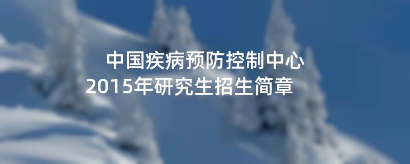 2015年考研招生简章：中国疾病预防控制中心2015年研究生招生简章