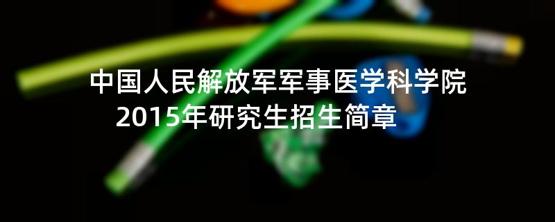 2015年考研招生简章：中国人民解放军军事医学科学院2015年研究生招生简章